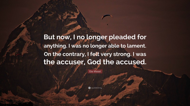Elie Wiesel Quote: “But now, I no longer pleaded for anything. I was no longer able to lament. On the contrary, I felt very strong. I was the accuser, God the accused.”