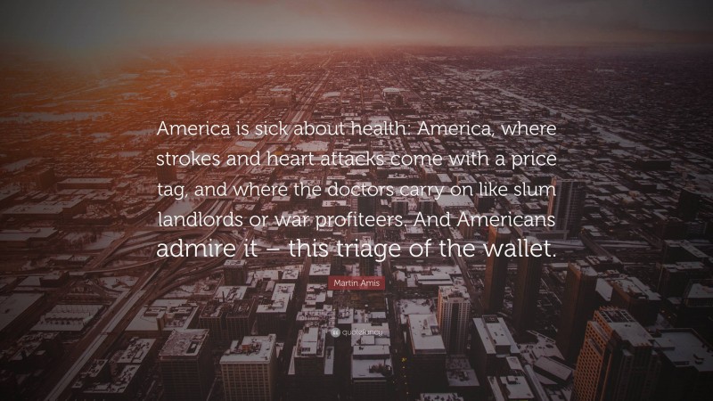 Martin Amis Quote: “America is sick about health: America, where strokes and heart attacks come with a price tag, and where the doctors carry on like slum landlords or war profiteers. And Americans admire it – this triage of the wallet.”