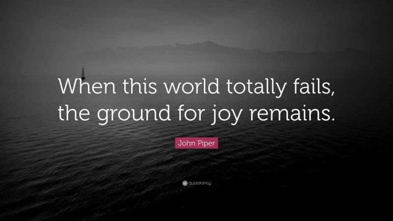 John Piper Quote: “When this world totally fails, the ground for joy remains.”