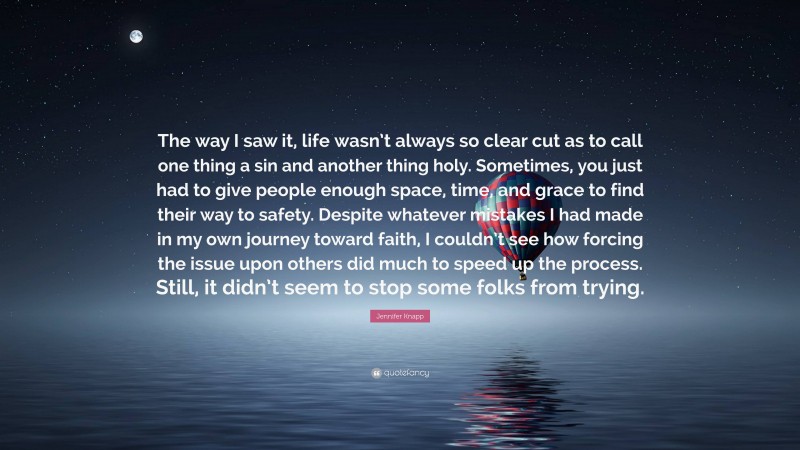 Jennifer Knapp Quote: “The way I saw it, life wasn’t always so clear cut as to call one thing a sin and another thing holy. Sometimes, you just had to give people enough space, time, and grace to find their way to safety. Despite whatever mistakes I had made in my own journey toward faith, I couldn’t see how forcing the issue upon others did much to speed up the process. Still, it didn’t seem to stop some folks from trying.”