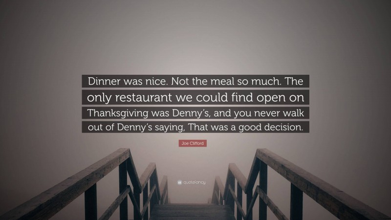 Joe Clifford Quote: “Dinner was nice. Not the meal so much. The only restaurant we could find open on Thanksgiving was Denny’s, and you never walk out of Denny’s saying, That was a good decision.”