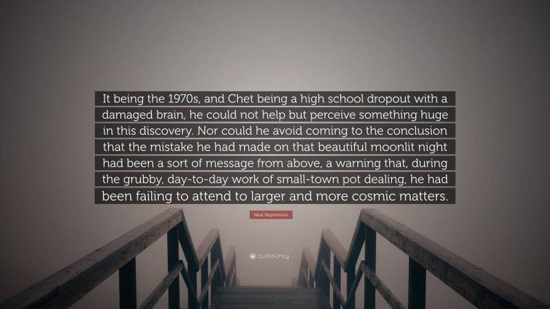 Neal Stephenson Quote: “It being the 1970s, and Chet being a high school dropout with a damaged brain, he could not help but perceive something huge in this discovery. Nor could he avoid coming to the conclusion that the mistake he had made on that beautiful moonlit night had been a sort of message from above, a warning that, during the grubby, day-to-day work of small-town pot dealing, he had been failing to attend to larger and more cosmic matters.”