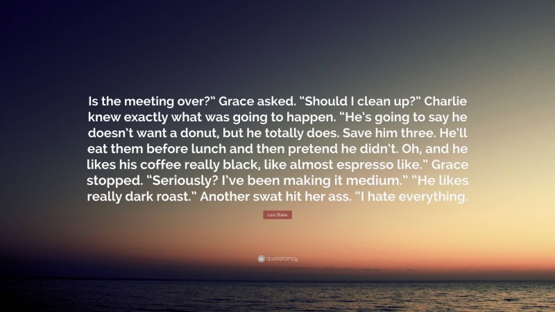 Lexi Blake Quote: “Is the meeting over?” Grace asked. “Should I clean up?” Charlie knew exactly what was going to happen. “He’s going to say he doesn’t want a donut, but he totally does. Save him three. He’ll eat them before lunch and then pretend he didn’t. Oh, and he likes his coffee really black, like almost espresso like.” Grace stopped. “Seriously? I’ve been making it medium.” “He likes really dark roast.” Another swat hit her ass. “I hate everything.”
