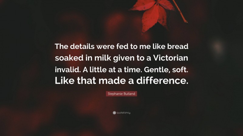 Stephanie Butland Quote: “The details were fed to me like bread soaked in milk given to a Victorian invalid. A little at a time. Gentle, soft. Like that made a difference.”