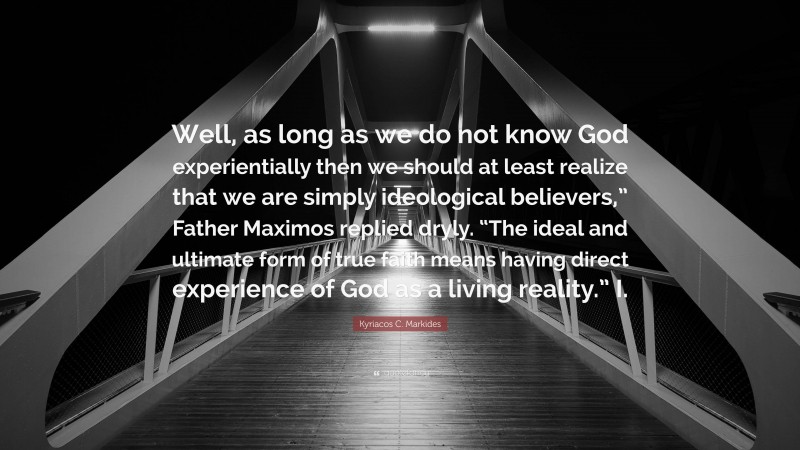 Kyriacos C. Markides Quote: “Well, as long as we do not know God experientially then we should at least realize that we are simply ideological believers,” Father Maximos replied dryly. “The ideal and ultimate form of true faith means having direct experience of God as a living reality.” I.”