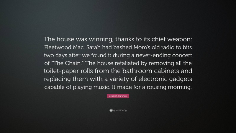 Deborah Harkness Quote: “The house was winning, thanks to its chief weapon: Fleetwood Mac. Sarah had bashed Mom’s old radio to bits two days after we found it during a never-ending concert of “The Chain.” The house retaliated by removing all the toilet-paper rolls from the bathroom cabinets and replacing them with a variety of electronic gadgets capable of playing music. It made for a rousing morning.”