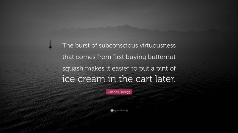 Charles Duhigg Quote: “The burst of subconscious virtuousness that comes from first buying butternut squash makes it easier to put a pint of ice cream in the cart later.”