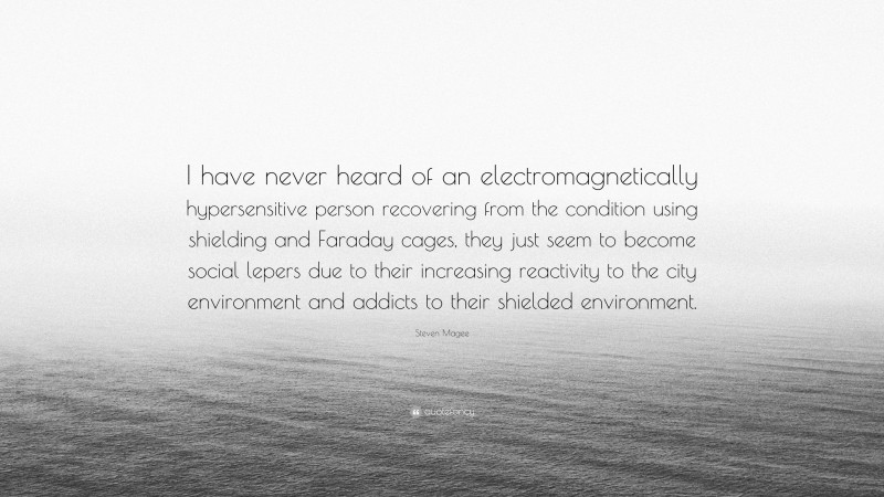Steven Magee Quote: “I have never heard of an electromagnetically hypersensitive person recovering from the condition using shielding and Faraday cages, they just seem to become social lepers due to their increasing reactivity to the city environment and addicts to their shielded environment.”