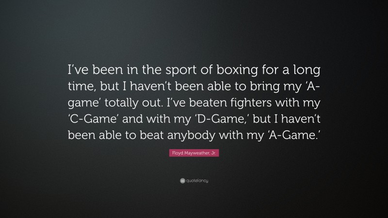 Floyd Mayweather, Jr. Quote: “I’ve been in the sport of boxing for a long time, but I haven’t been able to bring my ‘A-game’ totally out. I’ve beaten fighters with my ‘C-Game’ and with my ‘D-Game,’ but I haven’t been able to beat anybody with my ‘A-Game.’”