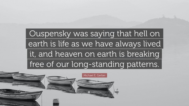 Michael E. Gerber Quote: “Ouspensky was saying that hell on earth is life as we have always lived it, and heaven on earth is breaking free of our long-standing patterns.”