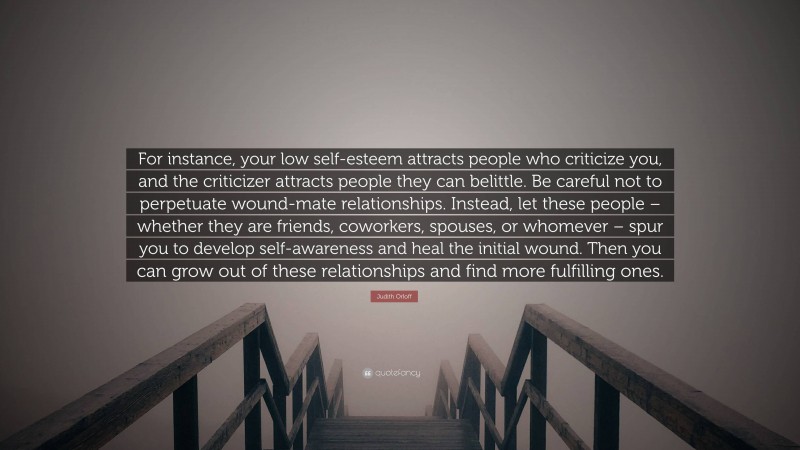 Judith Orloff Quote: “For instance, your low self-esteem attracts people who criticize you, and the criticizer attracts people they can belittle. Be careful not to perpetuate wound-mate relationships. Instead, let these people – whether they are friends, coworkers, spouses, or whomever – spur you to develop self-awareness and heal the initial wound. Then you can grow out of these relationships and find more fulfilling ones.”