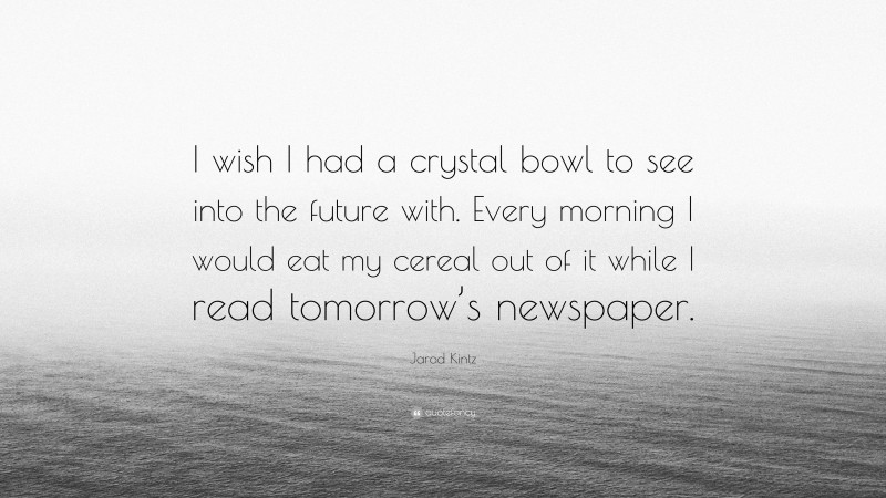 Jarod Kintz Quote: “I wish I had a crystal bowl to see into the future with. Every morning I would eat my cereal out of it while I read tomorrow’s newspaper.”