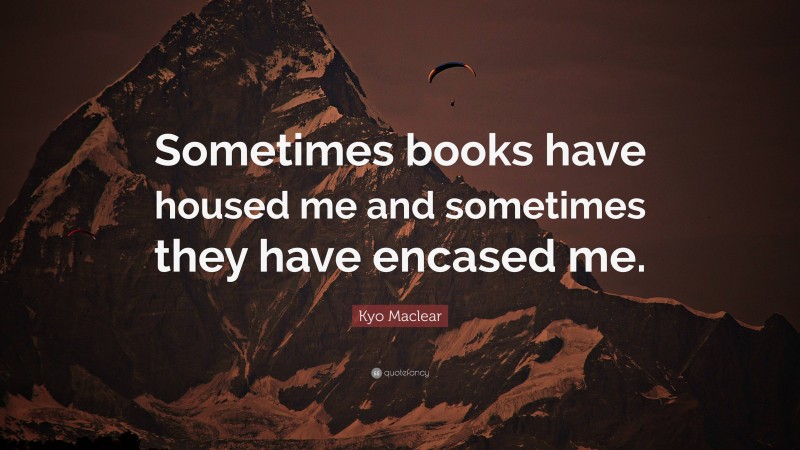 Kyo Maclear Quote: “Sometimes books have housed me and sometimes they have encased me.”