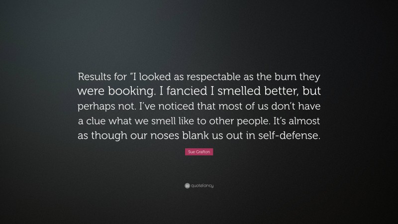 Sue Grafton Quote: “Results for “I looked as respectable as the bum they were booking. I fancied I smelled better, but perhaps not. I’ve noticed that most of us don’t have a clue what we smell like to other people. It’s almost as though our noses blank us out in self-defense.”