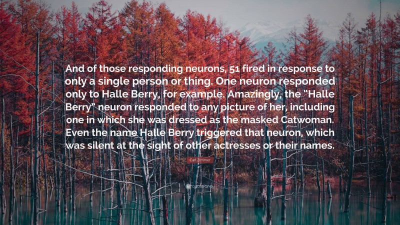 Carl Zimmer Quote: “And of those responding neurons, 51 fired in response to only a single person or thing. One neuron responded only to Halle Berry, for example. Amazingly, the “Halle Berry” neuron responded to any picture of her, including one in which she was dressed as the masked Catwoman. Even the name Halle Berry triggered that neuron, which was silent at the sight of other actresses or their names.”