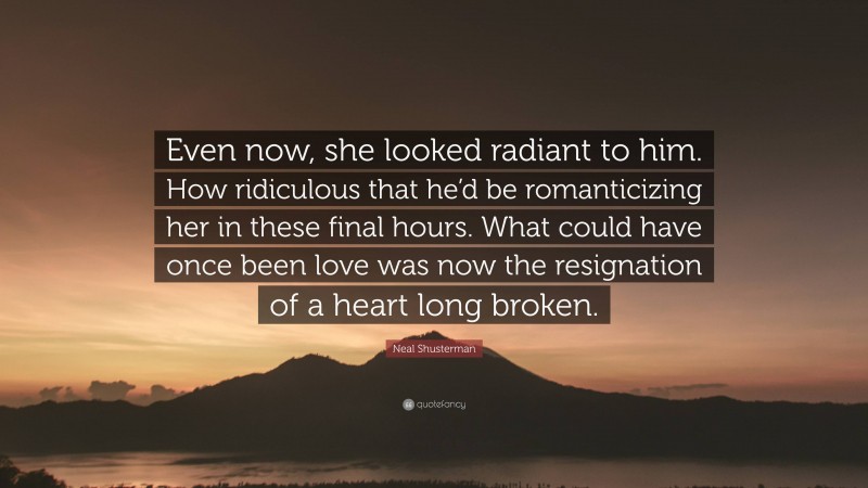 Neal Shusterman Quote: “Even now, she looked radiant to him. How ridiculous that he’d be romanticizing her in these final hours. What could have once been love was now the resignation of a heart long broken.”