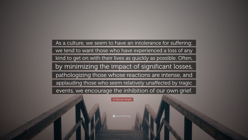 H. Norman Wright Quote: “As a culture, we seem to have an intolerance for suffering; we tend to want those who have experienced a loss of any kind to get on with their lives as quickly as possible. Often, by minimizing the impact of significant losses, pathologizing those whose reactions are intense, and applauding those who seem relatively unaffected by tragic events, we encourage the inhibition of our own grief.”
