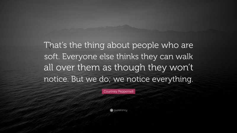 Courtney Peppernell Quote: “That’s the thing about people who are soft. Everyone else thinks they can walk all over them as though they won’t notice. But we do; we notice everything.”