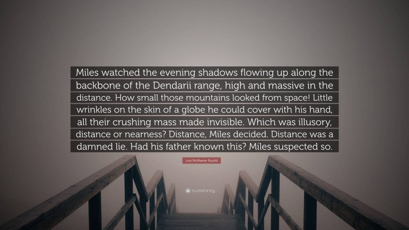Lois McMaster Bujold Quote: “Miles watched the evening shadows flowing up along the backbone of the Dendarii range, high and massive in the distance. How small those mountains looked from space! Little wrinkles on the skin of a globe he could cover with his hand, all their crushing mass made invisible. Which was illusory, distance or nearness? Distance, Miles decided. Distance was a damned lie. Had his father known this? Miles suspected so.”