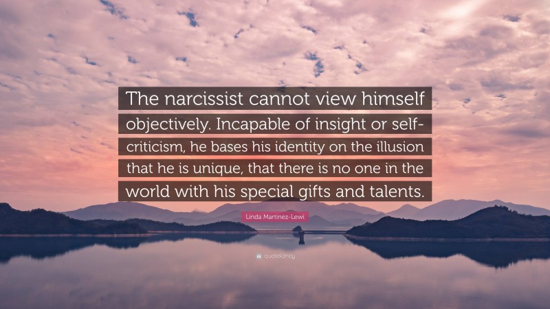 Linda Martinez-Lewi Quote: “The narcissist cannot view himself objectively. Incapable of insight or self-criticism, he bases his identity on the illusion that he is unique, that there is no one in the world with his special gifts and talents.”