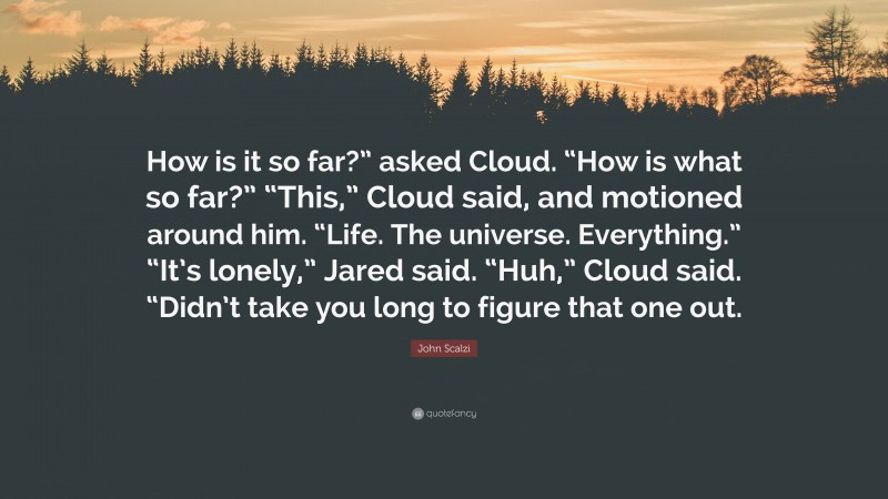 John Scalzi Quote: “How is it so far?” asked Cloud. “How is what so far?” “This,” Cloud said, and motioned around him. “Life. The universe. Everything.” “It’s lonely,” Jared said. “Huh,” Cloud said. “Didn’t take you long to figure that one out.”