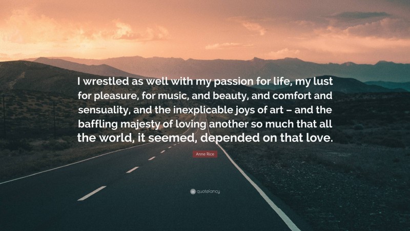 Anne Rice Quote: “I wrestled as well with my passion for life, my lust for pleasure, for music, and beauty, and comfort and sensuality, and the inexplicable joys of art – and the baffling majesty of loving another so much that all the world, it seemed, depended on that love.”