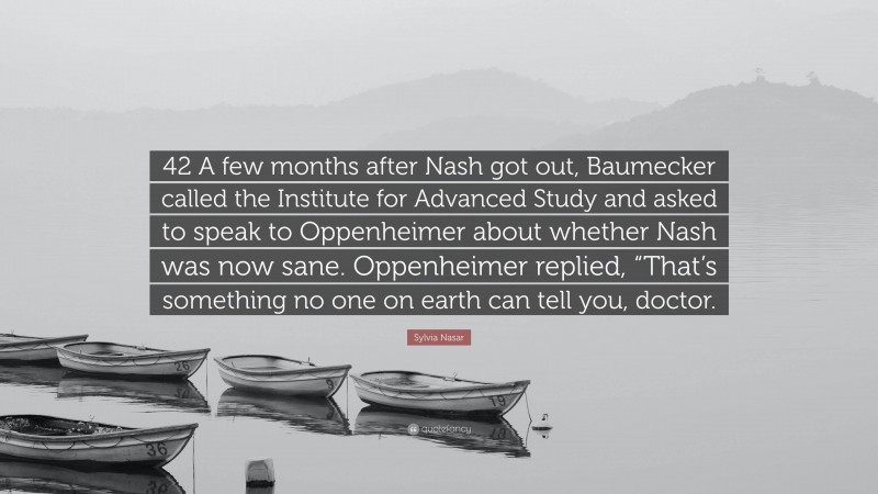 Sylvia Nasar Quote: “42 A few months after Nash got out, Baumecker called the Institute for Advanced Study and asked to speak to Oppenheimer about whether Nash was now sane. Oppenheimer replied, “That’s something no one on earth can tell you, doctor.”