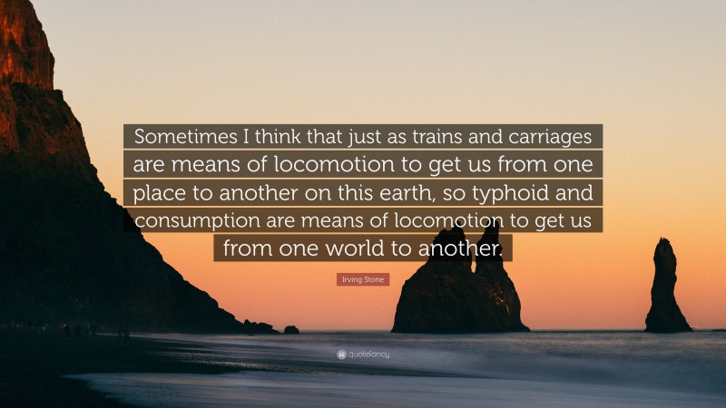 Irving Stone Quote: “Sometimes I think that just as trains and carriages are means of locomotion to get us from one place to another on this earth, so typhoid and consumption are means of locomotion to get us from one world to another.”