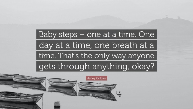 Jenny Colgan Quote: “Baby steps – one at a time. One day at a time, one breath at a time. That’s the only way anyone gets through anything, okay?”