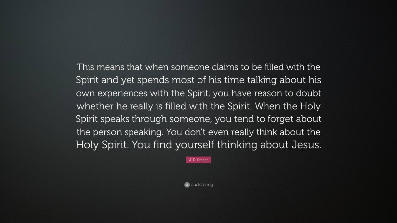 J. D. Greear Quote: “This means that when someone claims to be filled with the Spirit and yet spends most of his time talking about his own experiences with the Spirit, you have reason to doubt whether he really is filled with the Spirit. When the Holy Spirit speaks through someone, you tend to forget about the person speaking. You don’t even really think about the Holy Spirit. You find yourself thinking about Jesus.”