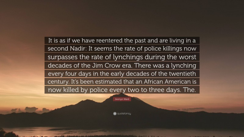Jesmyn Ward Quote: “It is as if we have reentered the past and are living in a second Nadir: It seems the rate of police killings now surpasses the rate of lynchings during the worst decades of the Jim Crow era. There was a lynching every four days in the early decades of the twentieth century. It’s been estimated that an African American is now killed by police every two to three days. The.”