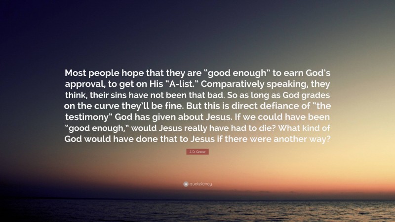 J. D. Greear Quote: “Most people hope that they are “good enough” to earn God’s approval, to get on His “A-list.” Comparatively speaking, they think, their sins have not been that bad. So as long as God grades on the curve they’ll be fine. But this is direct defiance of “the testimony” God has given about Jesus. If we could have been “good enough,” would Jesus really have had to die? What kind of God would have done that to Jesus if there were another way?”