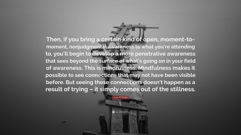 Peter M. Senge Quote: “Then, if you bring a certain kind of open, moment-to-moment, nonjudgmental awareness to what you’re attending to, you’ll begin to develop a more penetrative awareness that sees beyond the surface of what’s going on in your field of awareness. This is mindfulness. Mindfulness makes it possible to see connections that may not have been visible before. But seeing these connections doesn’t happen as a result of trying – it simply comes out of the stillness.”