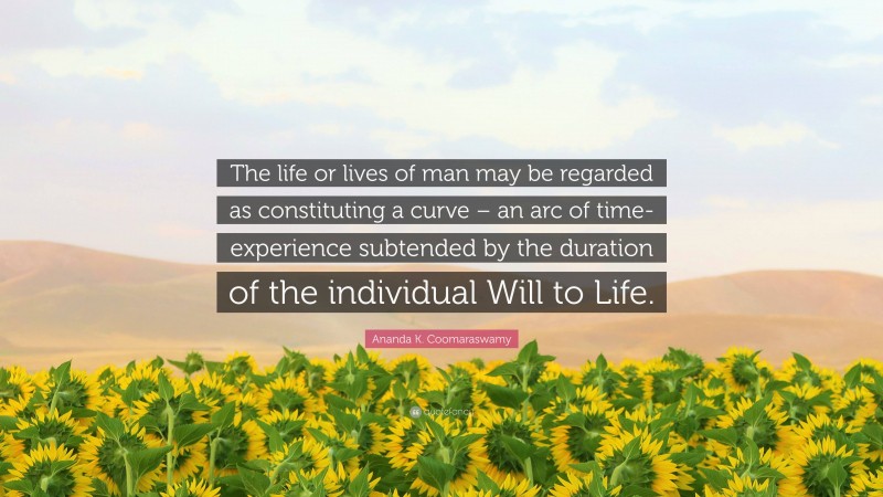 Ananda K. Coomaraswamy Quote: “The life or lives of man may be regarded as constituting a curve – an arc of time-experience subtended by the duration of the individual Will to Life.”