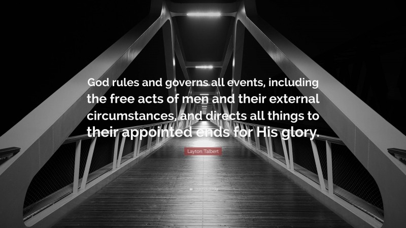 Layton Talbert Quote: “God rules and governs all events, including the free acts of men and their external circumstances, and directs all things to their appointed ends for His glory.”