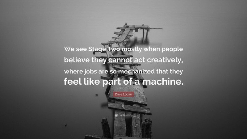 Dave Logan Quote: “We see Stage Two mostly when people believe they cannot act creatively, where jobs are so mechanized that they feel like part of a machine.”