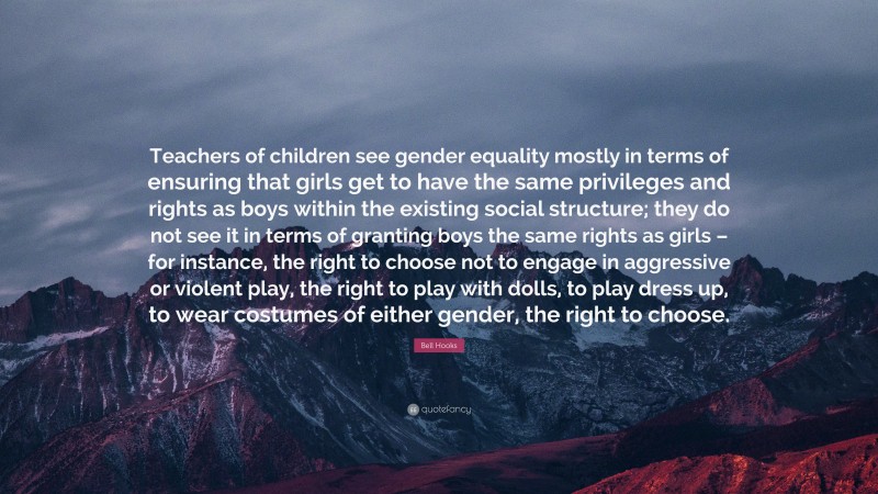 Bell Hooks Quote: “Teachers of children see gender equality mostly in terms of ensuring that girls get to have the same privileges and rights as boys within the existing social structure; they do not see it in terms of granting boys the same rights as girls – for instance, the right to choose not to engage in aggressive or violent play, the right to play with dolls, to play dress up, to wear costumes of either gender, the right to choose.”