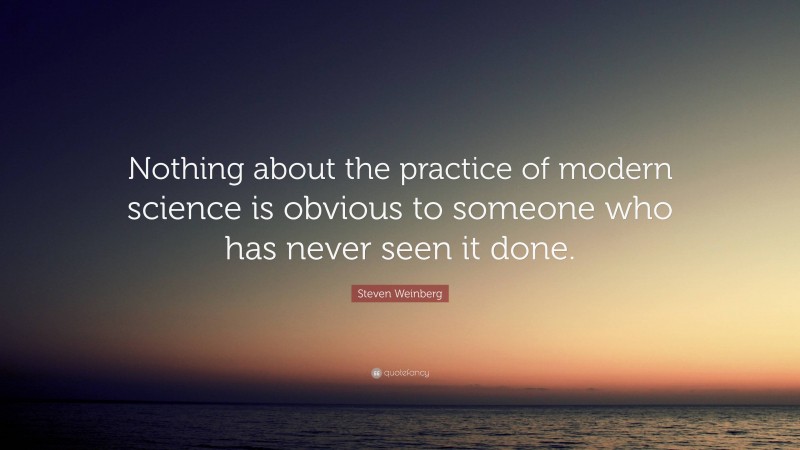 Steven Weinberg Quote: “Nothing about the practice of modern science is obvious to someone who has never seen it done.”