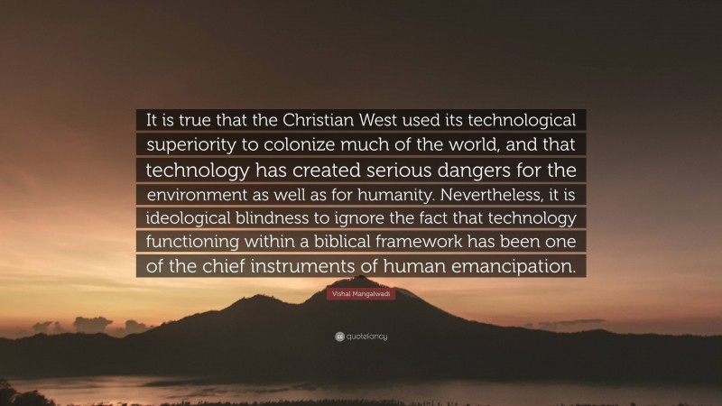 Vishal Mangalwadi Quote: “It is true that the Christian West used its technological superiority to colonize much of the world, and that technology has created serious dangers for the environment as well as for humanity. Nevertheless, it is ideological blindness to ignore the fact that technology functioning within a biblical framework has been one of the chief instruments of human emancipation.”