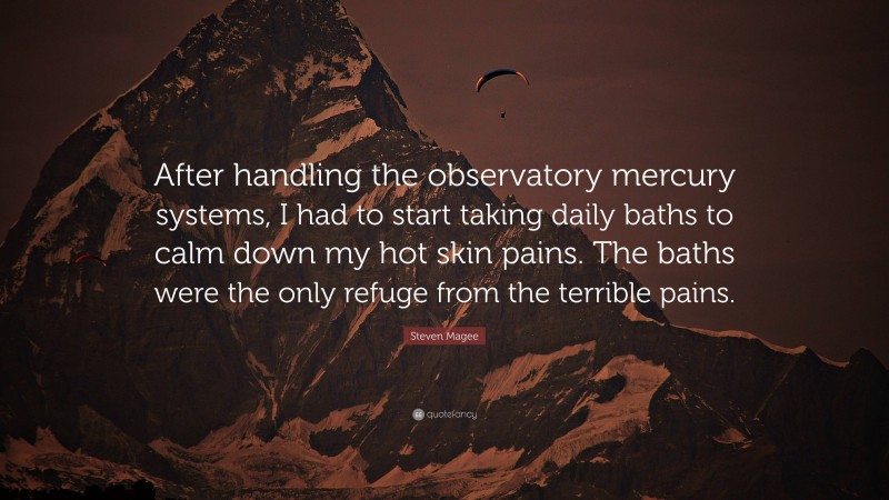 Steven Magee Quote: “After handling the observatory mercury systems, I had to start taking daily baths to calm down my hot skin pains. The baths were the only refuge from the terrible pains.”