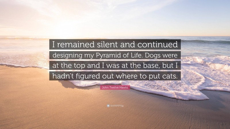 John Twelve Hawks Quote: “I remained silent and continued designing my Pyramid of Life. Dogs were at the top and I was at the base, but I hadn’t figured out where to put cats.”