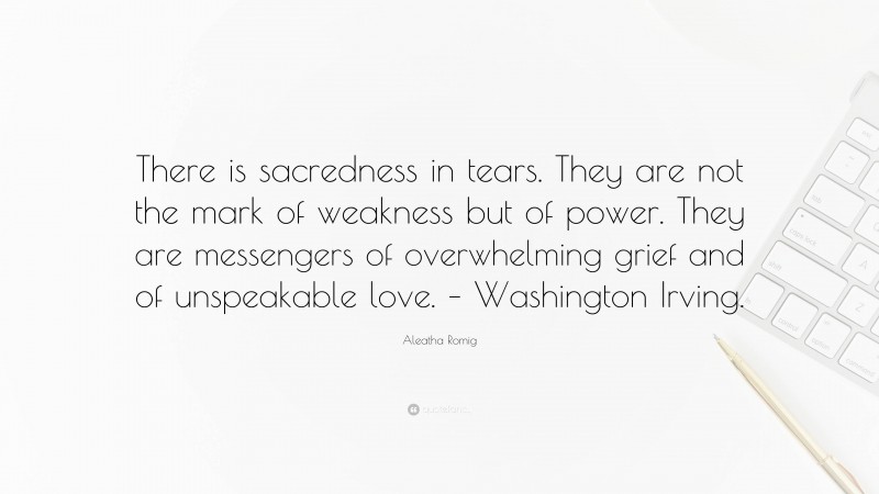 Aleatha Romig Quote: “There is sacredness in tears. They are not the mark of weakness but of power. They are messengers of overwhelming grief and of unspeakable love. – Washington Irving.”