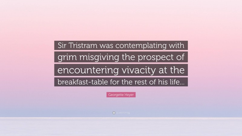 Georgette Heyer Quote: “Sir Tristram was contemplating with grim misgiving the prospect of encountering vivacity at the breakfast-table for the rest of his life...”