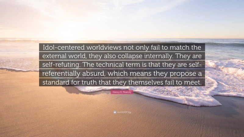 Nancy R. Pearcey Quote: “Idol-centered worldviews not only fail to match the external world, they also collapse internally. They are self-refuting. The technical term is that they are self-referentially absurd, which means they propose a standard for truth that they themselves fail to meet.”