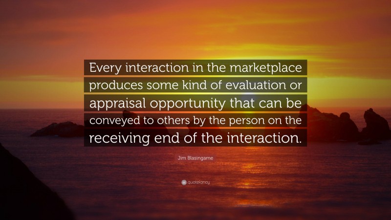 Jim Blasingame Quote: “Every interaction in the marketplace produces some kind of evaluation or appraisal opportunity that can be conveyed to others by the person on the receiving end of the interaction.”