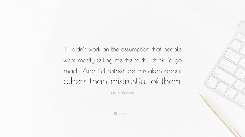 Una McCormack Quote: “If I didn’t work on the assumption that people were mostly telling me the truth, I think I’d go mad... And I’d rather be mistaken about others than mistrustful of them.”