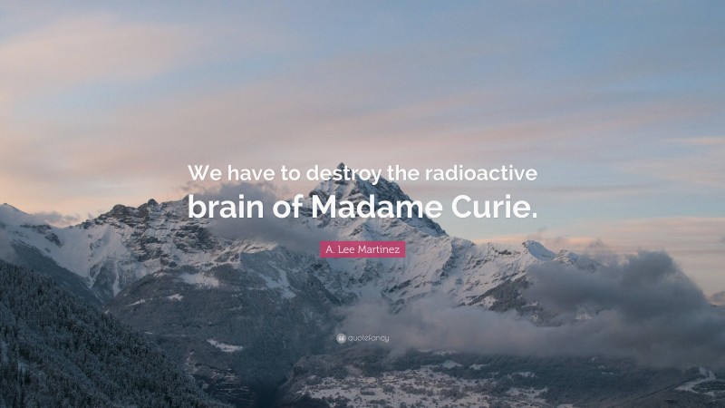 A. Lee Martinez Quote: “We have to destroy the radioactive brain of Madame Curie.”