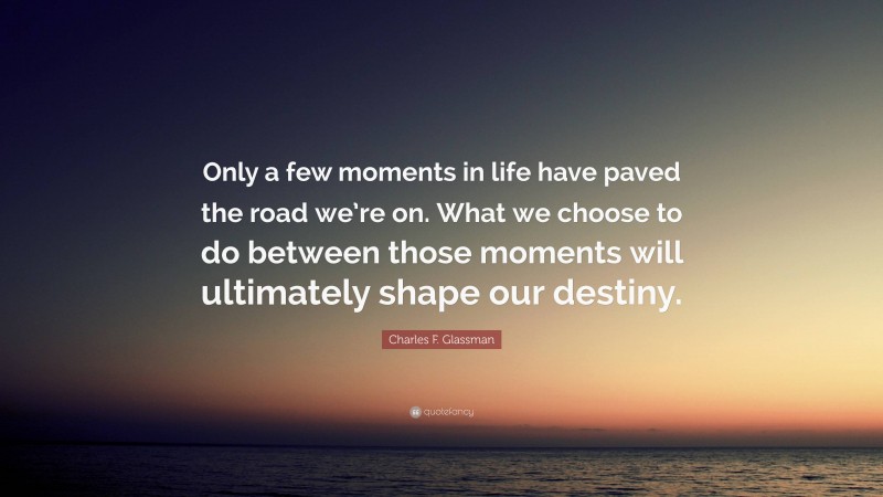 Charles F. Glassman Quote: “Only a few moments in life have paved the road we’re on. What we choose to do between those moments will ultimately shape our destiny.”