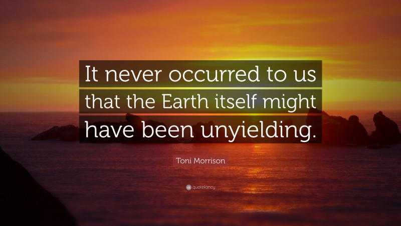 Toni Morrison Quote: “It never occurred to us that the Earth itself might have been unyielding.”