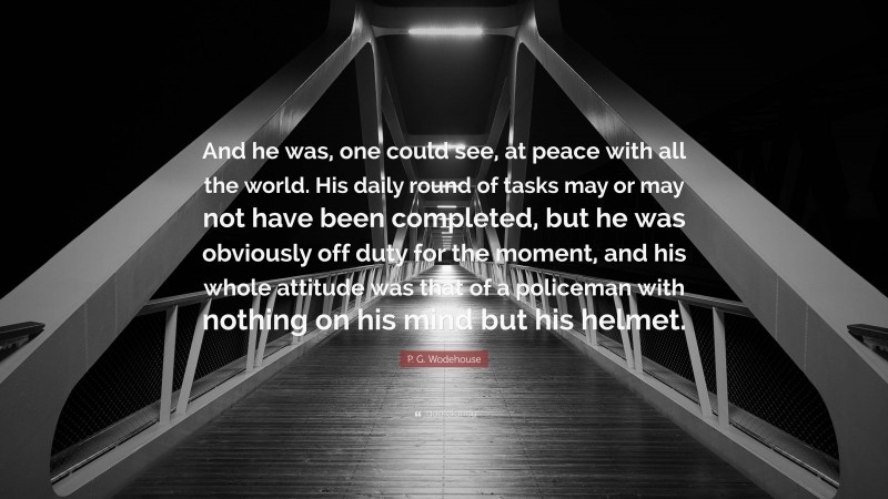 P. G. Wodehouse Quote: “And he was, one could see, at peace with all the world. His daily round of tasks may or may not have been completed, but he was obviously off duty for the moment, and his whole attitude was that of a policeman with nothing on his mind but his helmet.”
